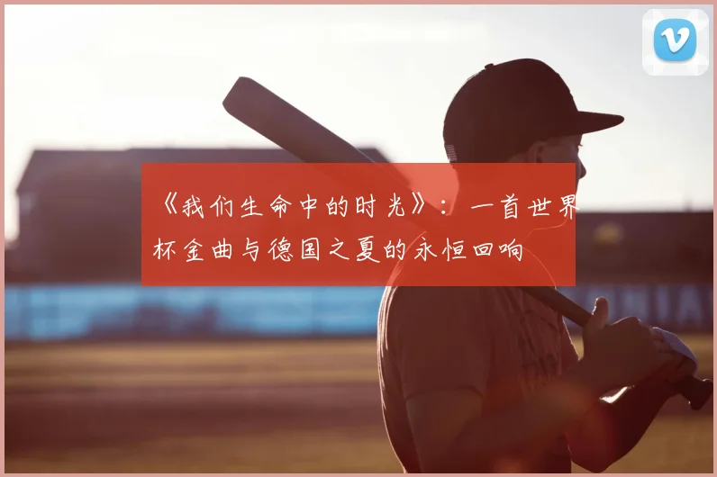 《我们生命中的时光》：一首世界杯金曲与德国之夏的永恒回响