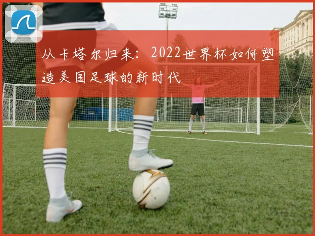 从卡塔尔归来：2022世界杯如何塑造美国足球的新时代