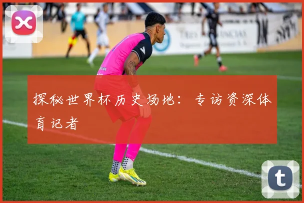 探秘世界杯历史场地:专访资深体育记者