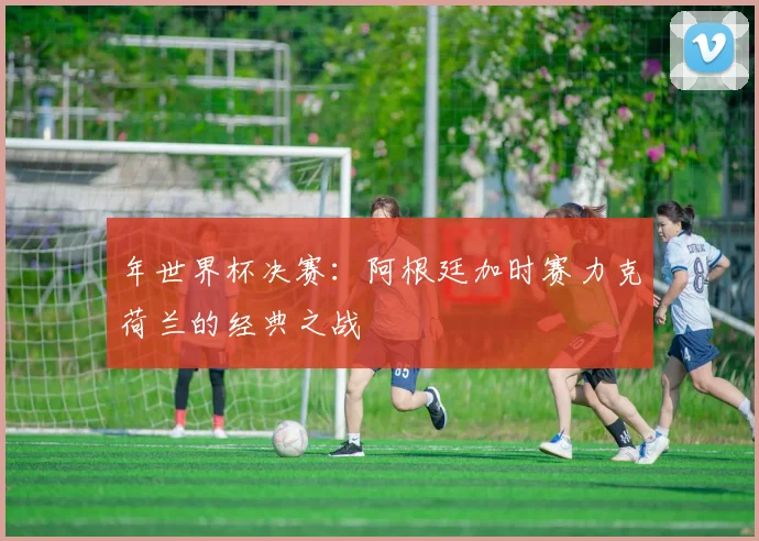 年世界杯决赛：阿根廷加时赛力克荷兰的经典之战