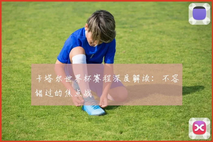 卡塔尔世界杯赛程深度解读:不容错过的焦点战