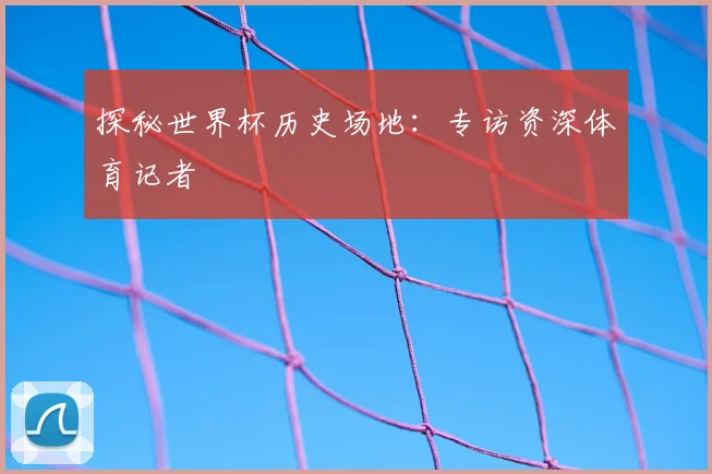 探秘世界杯历史场地:专访资深体育记者