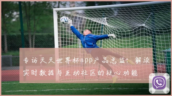 专访天天世界杯app产品总监:解读实时数据与互动社区的核心功能