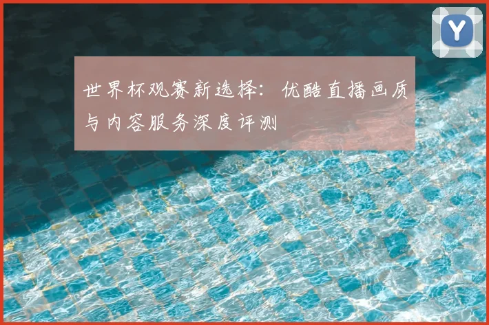 世界杯观赛新选择:优酷直播画质与内容服务深度评测