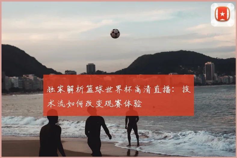 独家解析篮球世界杯高清直播：技术流如何改变观赛体验