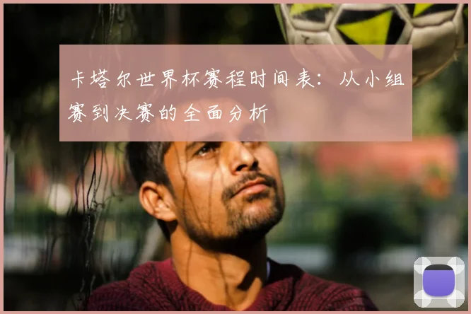 卡塔尔世界杯赛程时间表:从小组赛到决赛的全面分析
