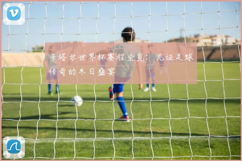 卡塔尔世界杯赛程全览:见证足球传奇的冬日盛宴