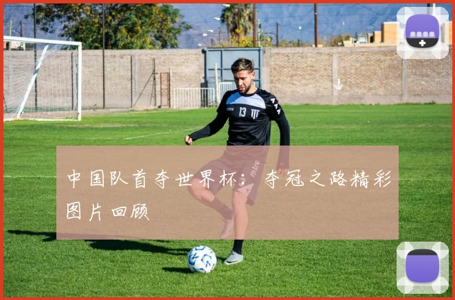中国队首夺世界杯:夺冠之路精彩图片回顾