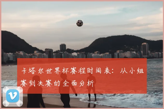 卡塔尔世界杯赛程时间表:从小组赛到决赛的全面分析