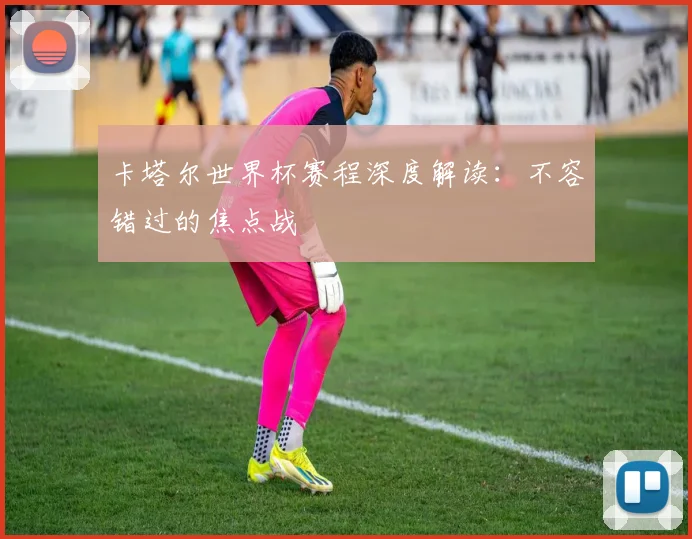 卡塔尔世界杯赛程深度解读:不容错过的焦点战
