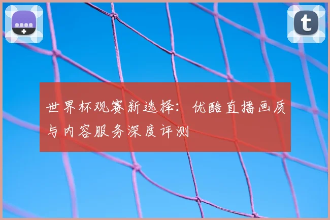 世界杯观赛新选择:优酷直播画质与内容服务深度评测