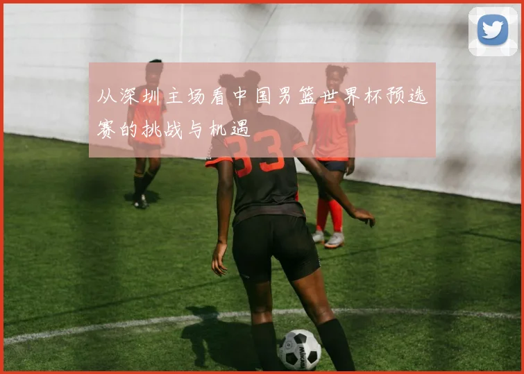 从深圳主场看中国男篮世界杯预选赛的挑战与机遇