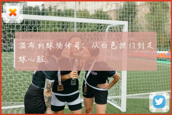 温布利球场传奇：从白色拱门到足球心脏