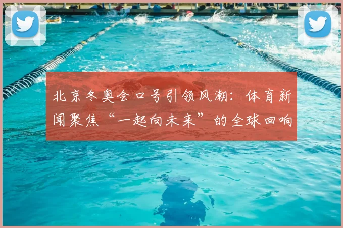 北京冬奥会口号引领风潮：体育新闻聚焦“一起向未来”的全球回响