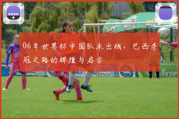 06年世界杯中国队未出线，巴西夺冠之路的辉煌与启示