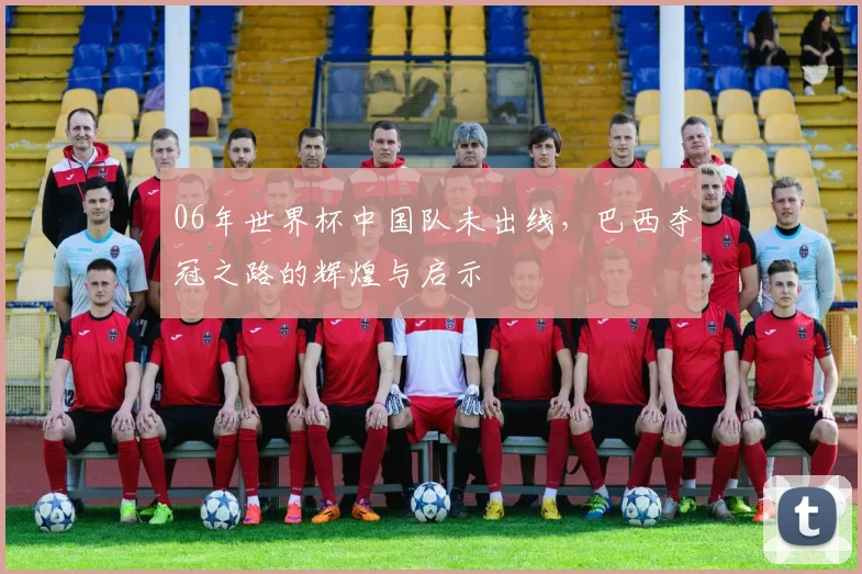 06年世界杯中国队未出线，巴西夺冠之路的辉煌与启示