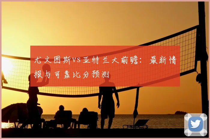 尤文图斯vs亚特兰大前瞻：最新情报与可靠比分预测
