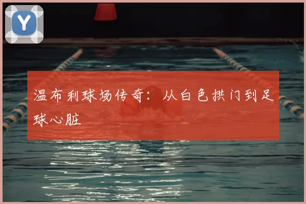温布利球场传奇：从白色拱门到足球心脏