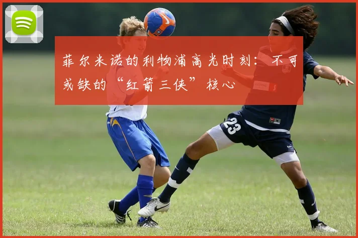 菲尔米诺的利物浦高光时刻：不可或缺的“红箭三侠”核心